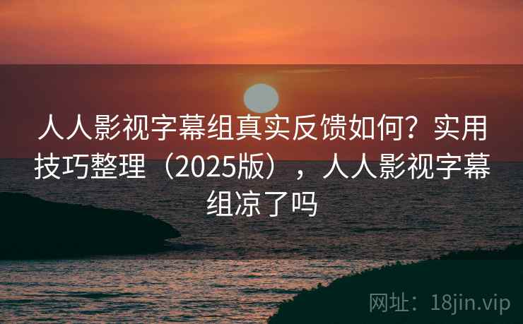 人人影视字幕组真实反馈如何？实用技巧整理（2025版），人人影视字幕组凉了吗