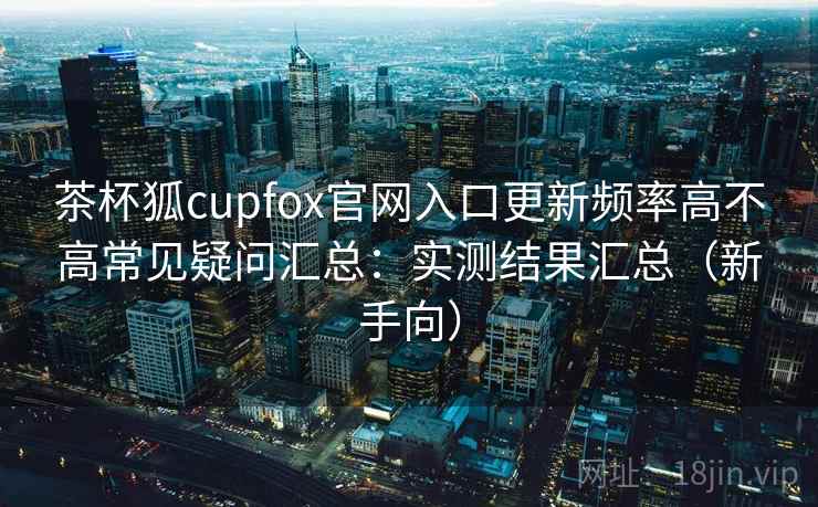 茶杯狐cupfox官网入口更新频率高不高常见疑问汇总：实测结果汇总（新手向）
