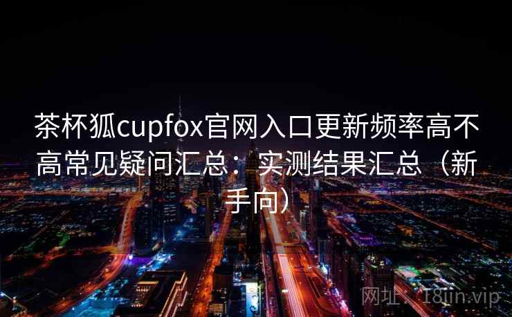 茶杯狐cupfox官网入口更新频率高不高常见疑问汇总：实测结果汇总（新手向）
