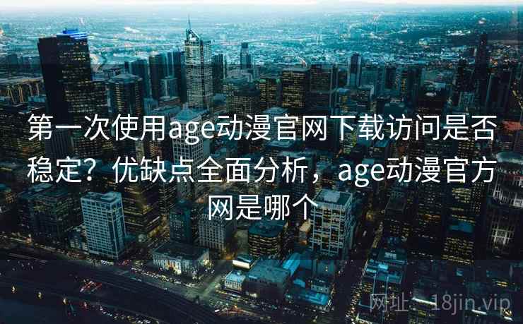 第一次使用age动漫官网下载访问是否稳定？优缺点全面分析，age动漫官方网是哪个