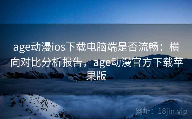 age动漫ios下载电脑端是否流畅：横向对比分析报告，age动漫官方下载苹果版