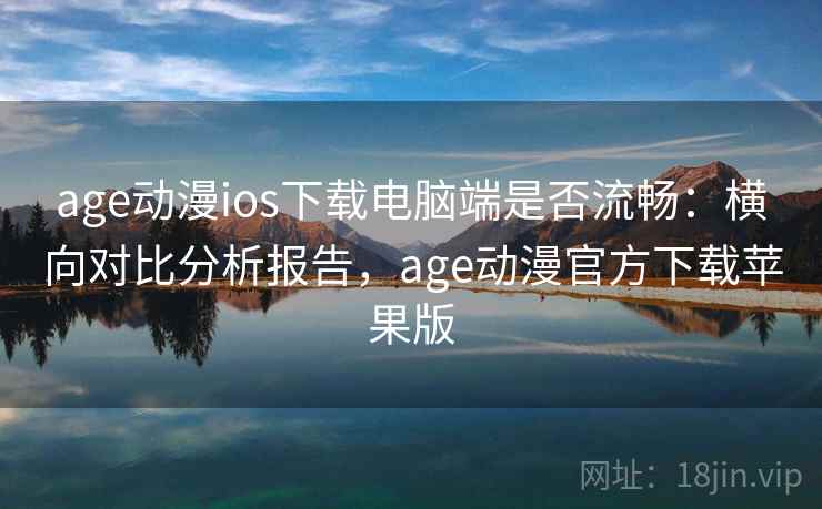 age动漫ios下载电脑端是否流畅：横向对比分析报告，age动漫官方下载苹果版