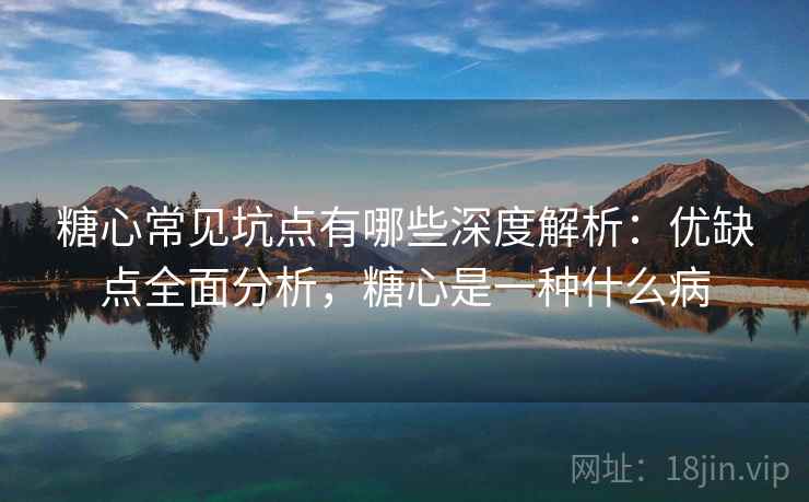 糖心常见坑点有哪些深度解析：优缺点全面分析，糖心是一种什么病