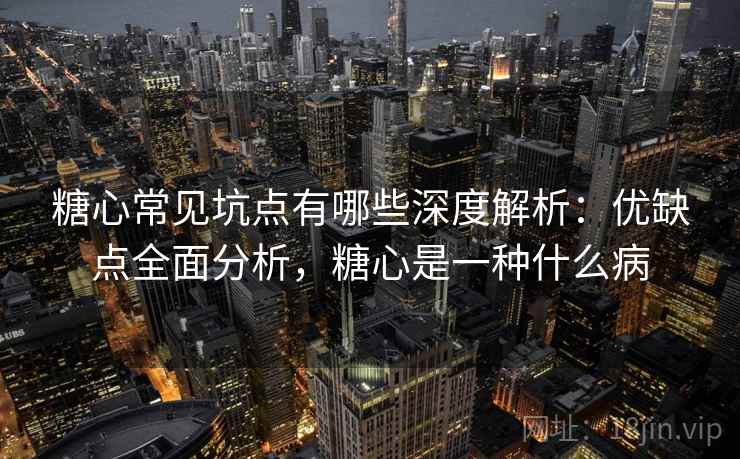 糖心常见坑点有哪些深度解析：优缺点全面分析，糖心是一种什么病