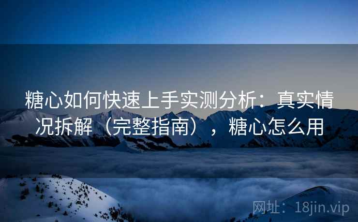 糖心如何快速上手实测分析：真实情况拆解（完整指南），糖心怎么用
