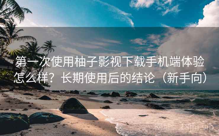 第一次使用柚子影视下载手机端体验怎么样？长期使用后的结论（新手向）