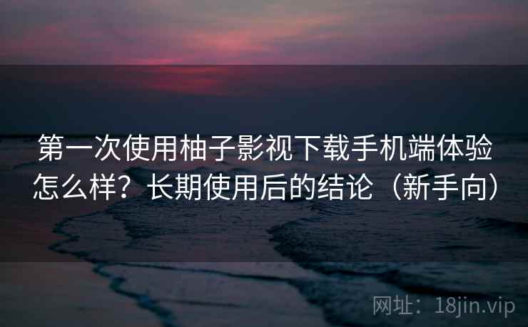 第一次使用柚子影视下载手机端体验怎么样？长期使用后的结论（新手向）