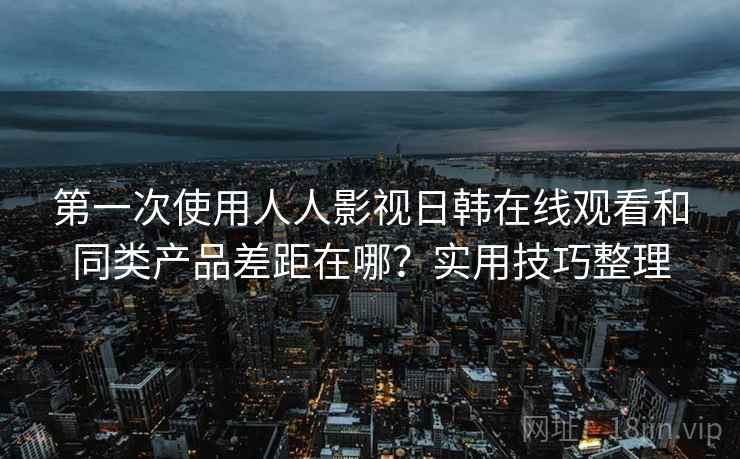 第一次使用人人影视日韩在线观看和同类产品差距在哪？实用技巧整理
