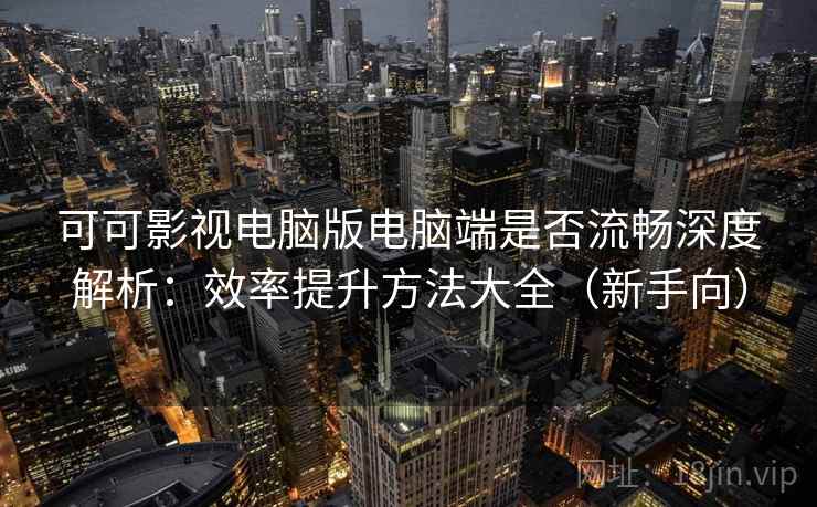 可可影视电脑版电脑端是否流畅深度解析：效率提升方法大全（新手向）