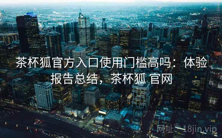 茶杯狐官方入口使用门槛高吗：体验报告总结，茶杯狐 官网