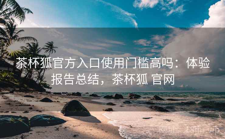 茶杯狐官方入口使用门槛高吗：体验报告总结，茶杯狐 官网