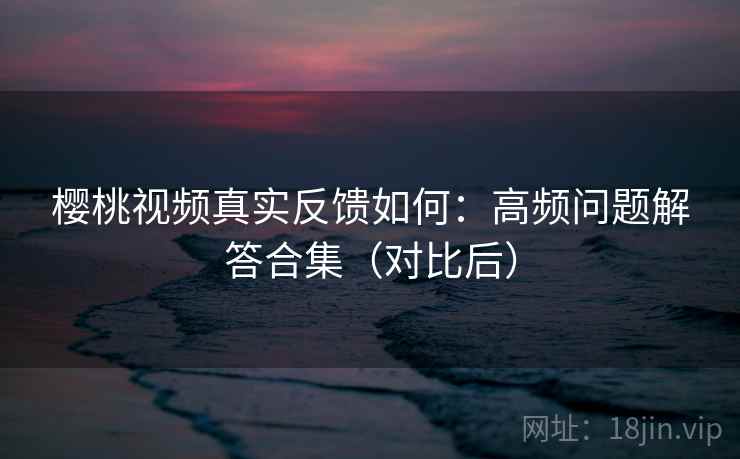 樱桃视频真实反馈如何：高频问题解答合集（对比后）