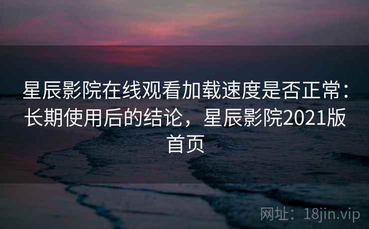 星辰影院在线观看加载速度是否正常：长期使用后的结论，星辰影院2021版首页