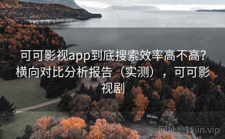 可可影视app到底搜索效率高不高？横向对比分析报告（实测），可可影视剧