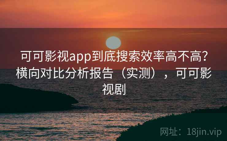 可可影视app到底搜索效率高不高？横向对比分析报告（实测），可可影视剧