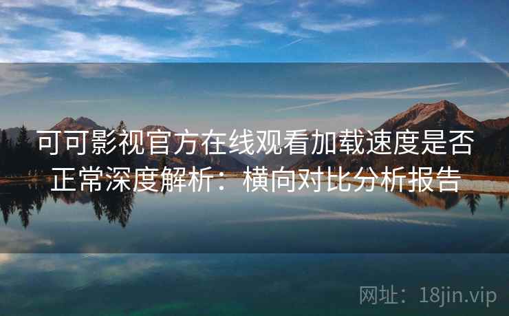 可可影视官方在线观看加载速度是否正常深度解析：横向对比分析报告