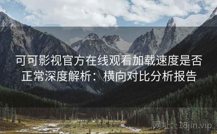 可可影视官方在线观看加载速度是否正常深度解析：横向对比分析报告