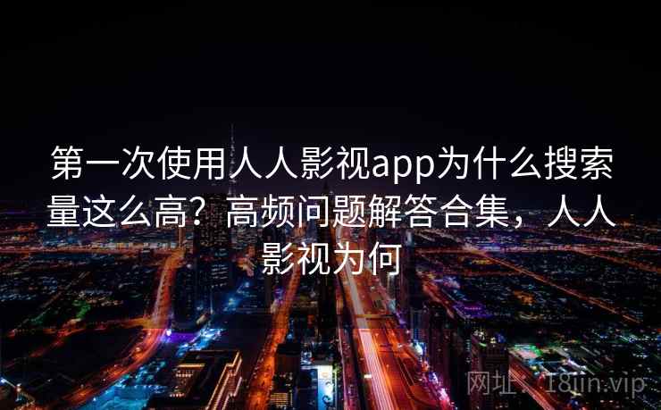 第一次使用人人影视app为什么搜索量这么高？高频问题解答合集，人人影视为何