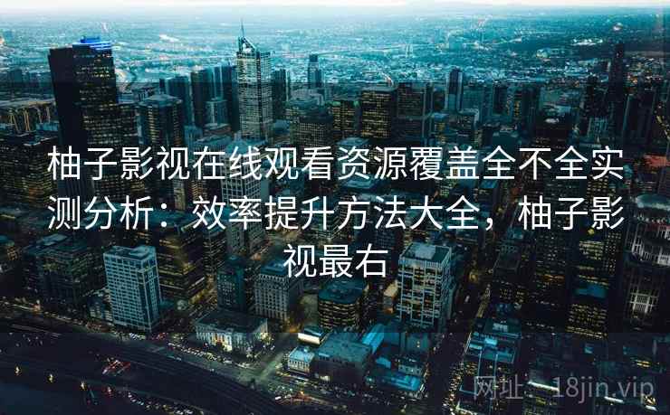 柚子影视在线观看资源覆盖全不全实测分析：效率提升方法大全，柚子影视最右