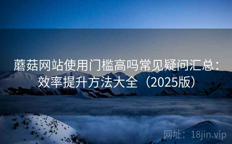 蘑菇网站使用门槛高吗常见疑问汇总：效率提升方法大全（2025版）