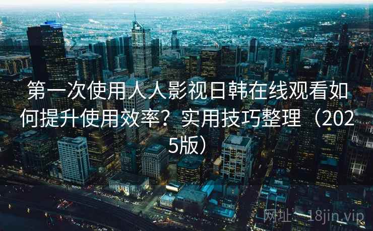 第一次使用人人影视日韩在线观看如何提升使用效率？实用技巧整理（2025版）