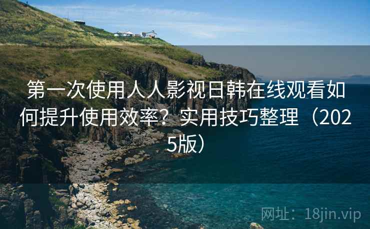 第一次使用人人影视日韩在线观看如何提升使用效率？实用技巧整理（2025版）