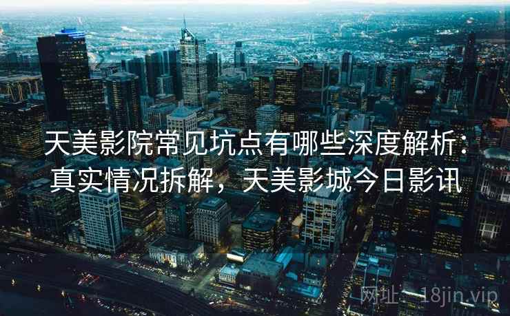 天美影院常见坑点有哪些深度解析：真实情况拆解，天美影城今日影讯