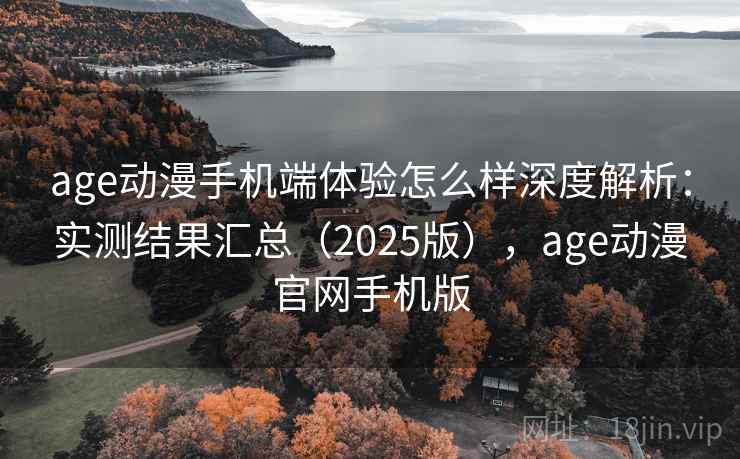age动漫手机端体验怎么样深度解析：实测结果汇总（2025版），age动漫官网手机版