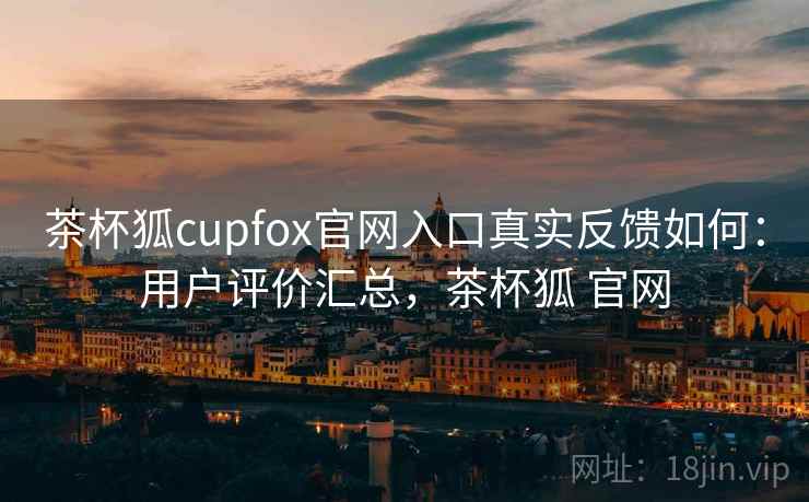 茶杯狐cupfox官网入口真实反馈如何：用户评价汇总，茶杯狐 官网