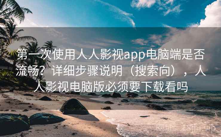 第一次使用人人影视app电脑端是否流畅？详细步骤说明（搜索向），人人影视电脑版必须要下载看吗