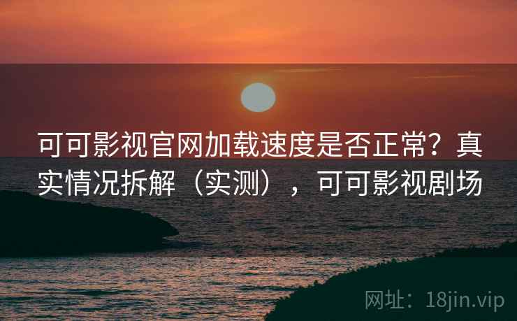 可可影视官网加载速度是否正常？真实情况拆解（实测），可可影视剧场
