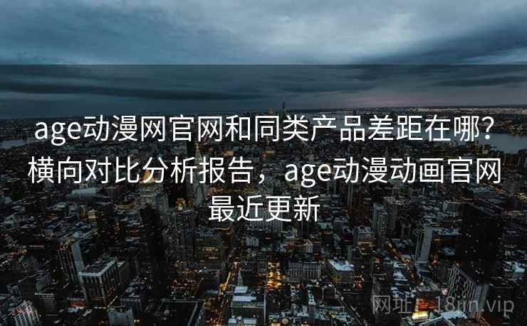 age动漫网官网和同类产品差距在哪？横向对比分析报告，age动漫动画官网最近更新