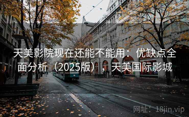 天美影院现在还能不能用：优缺点全面分析（2025版），天美国际影城