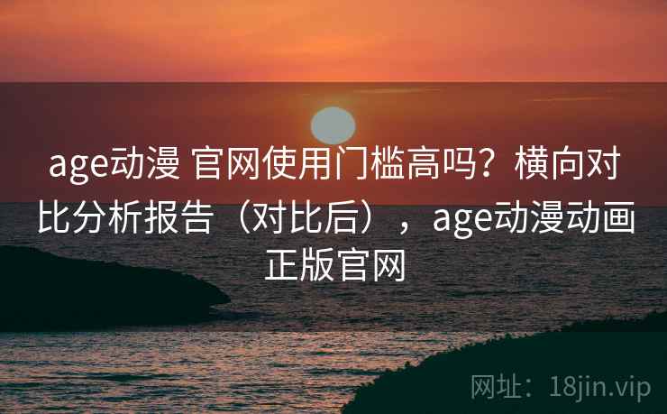 age动漫 官网使用门槛高吗？横向对比分析报告（对比后），age动漫动画正版官网