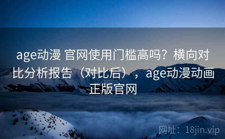 age动漫 官网使用门槛高吗？横向对比分析报告（对比后），age动漫动画正版官网