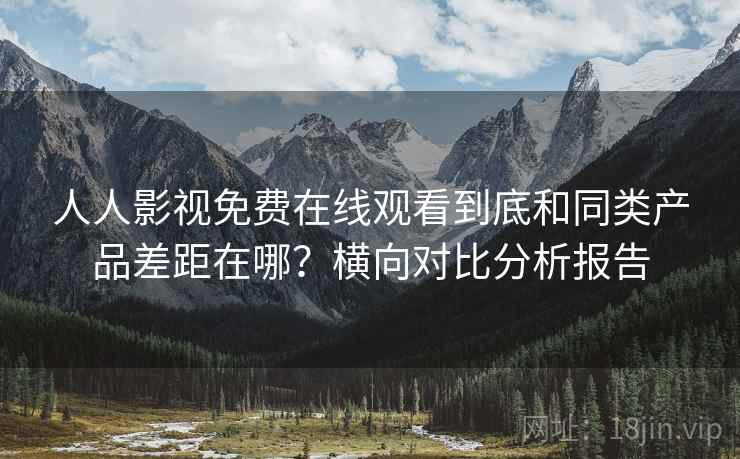 人人影视免费在线观看到底和同类产品差距在哪？横向对比分析报告