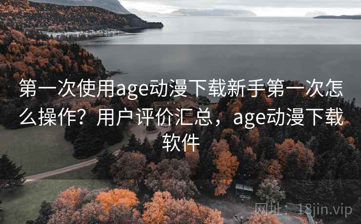 第一次使用age动漫下载新手第一次怎么操作？用户评价汇总，age动漫下载软件