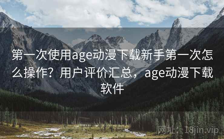 第一次使用age动漫下载新手第一次怎么操作？用户评价汇总，age动漫下载软件