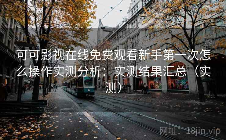 可可影视在线免费观看新手第一次怎么操作实测分析：实测结果汇总（实测）