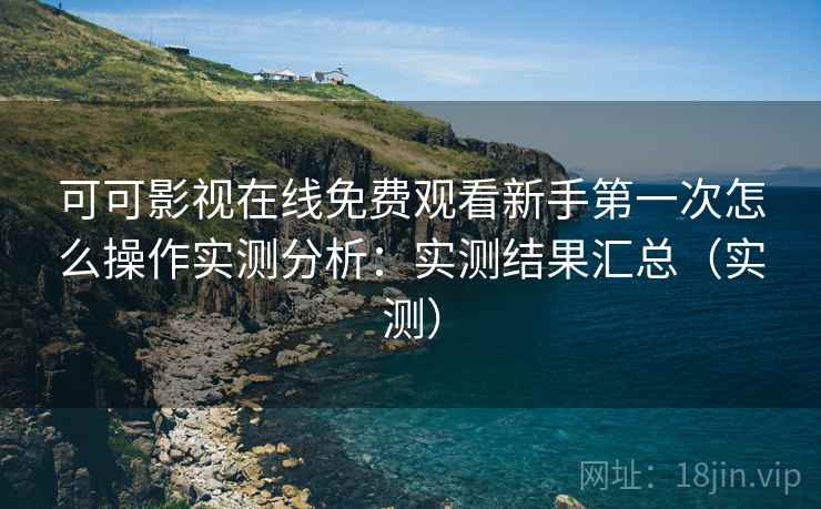 可可影视在线免费观看新手第一次怎么操作实测分析：实测结果汇总（实测）