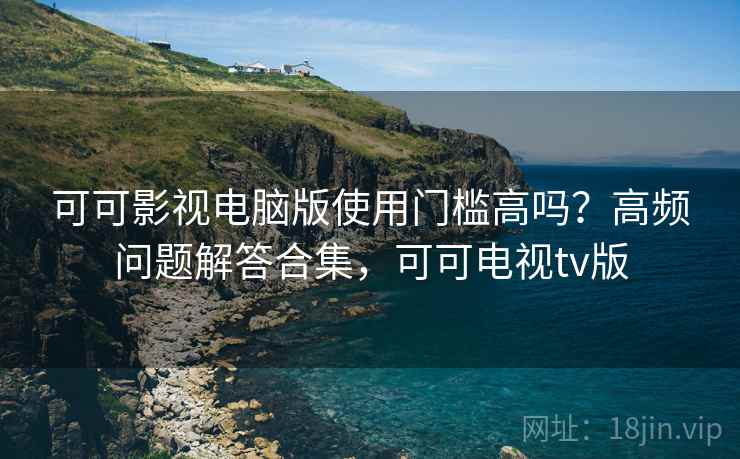 可可影视电脑版使用门槛高吗？高频问题解答合集，可可电视tv版