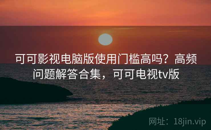 可可影视电脑版使用门槛高吗？高频问题解答合集，可可电视tv版
