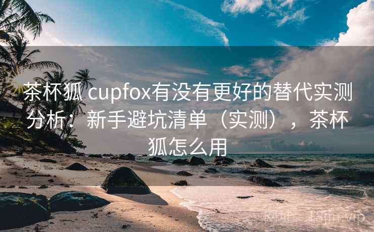 茶杯狐 cupfox有没有更好的替代实测分析：新手避坑清单（实测），茶杯狐怎么用