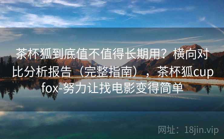 茶杯狐到底值不值得长期用？横向对比分析报告（完整指南），茶杯狐cupfox-努力让找电影变得简单