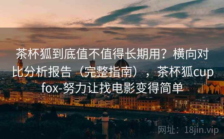 茶杯狐到底值不值得长期用？横向对比分析报告（完整指南），茶杯狐cupfox-努力让找电影变得简单