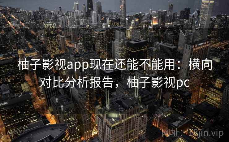 柚子影视app现在还能不能用：横向对比分析报告，柚子影视pc