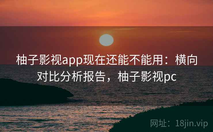 柚子影视app现在还能不能用：横向对比分析报告，柚子影视pc