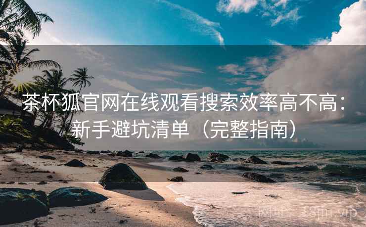 茶杯狐官网在线观看搜索效率高不高：新手避坑清单（完整指南）
