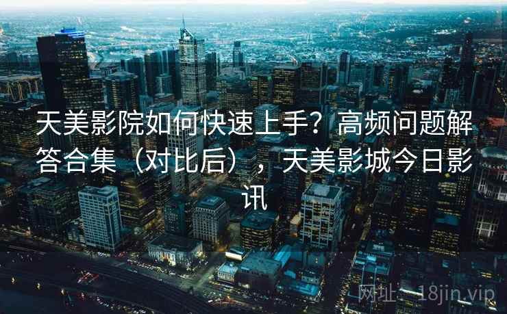 天美影院如何快速上手？高频问题解答合集（对比后），天美影城今日影讯