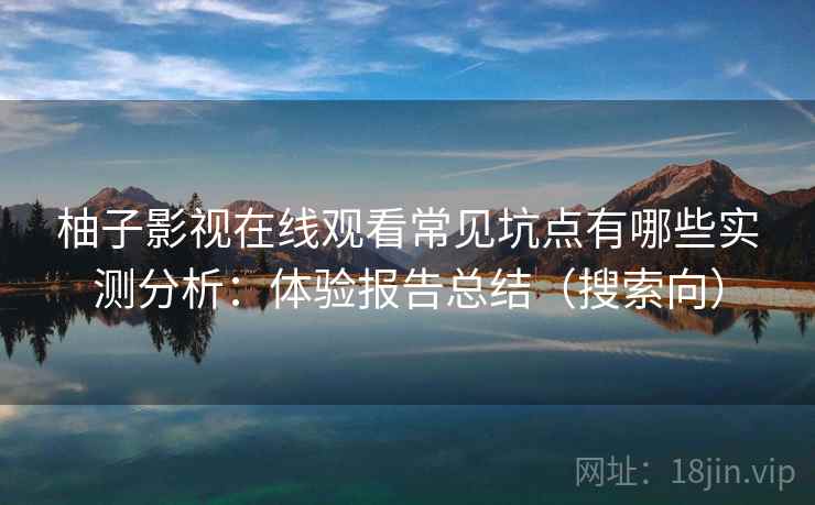 柚子影视在线观看常见坑点有哪些实测分析：体验报告总结（搜索向）